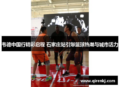 韦德中国行精彩启程 石家庄站引爆篮球热潮与城市活力